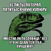 если ты потерял пятитысячную купюру , уместна ли пословица " все что не делается, то к лучшему?"