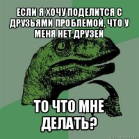 если я хочу поделится с друзьями проблемой, что у меня нет друзей то что мне делать?