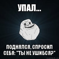 упал... поднялся, спросил себя: "ты не ушибся?"