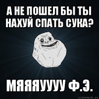 а не пошел бы ты нахуй спать сука? мяяяуууу ф.э.