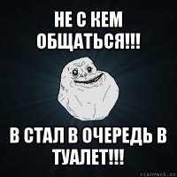 не с кем общаться!!! в стал в очередь в туалет!!!