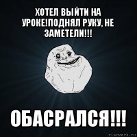 хотел выйти на уроке!поднял руку, не заметели!!! обасрался!!!