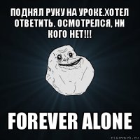 поднял руку на уроке.хотел ответить. осмотрелся, ни кого нет!!! forever alone