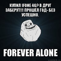 купил ifone 4g? в друг заберут!!! прошёл год- без успешно. forever alone