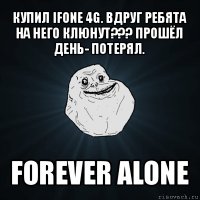 купил ifone 4g. вдруг ребята на него клюнут??? прошёл день- потерял. forever alone