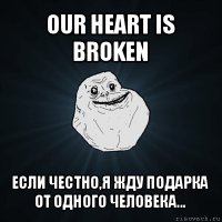 our heart is broken если честно,я жду подарка от одного человека...