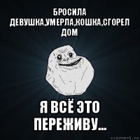 бросила девушка,умерла,кошка,сгорел дом я всё это переживу...