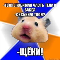 -твоя любимая часть тела в бабе?
-сиськи!а твоя? -щёки!