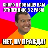 скоро я повышу вам стипендию в 2 раза! нет, ну правда!