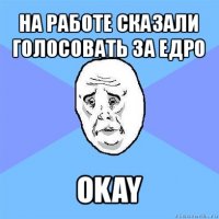 на работе сказали голосовать за едро okay