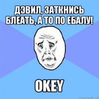 дэвил, заткнись блеать, а то по ебалу! okey