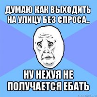 думаю как выходить на улицу без спроса.. ну нехуя не получается ебать