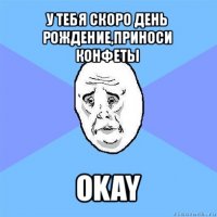 у тебя скоро день рождение,приноси конфеты okay