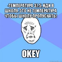 -температура 37.5, иди в школу. это не температура чтобы школу пропускать! okey