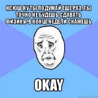 ксюш ну ты подумай еще раз, ты точно не будешь сдавать физику?в конце недели скажешь okay