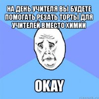 на день учителя вы будете помогать резать торты для учителей вместо химии okay