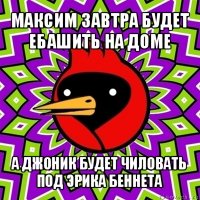 максим завтра будет ебашить на доме а джоник будет чиловать под эрика беннета