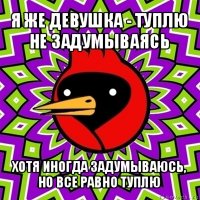 я же девушка - туплю не задумываясь хотя иногда задумываюсь, но все равно туплю