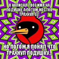 я написал твое имя на подушке а потом жестко трахнул ее! но потом я понял что трахнул подушку...