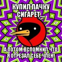 купил пачку сигарет.... а потом вспомнил что я отрезал себе член!