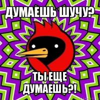 думаешь шучу? ты еще думаешь?!