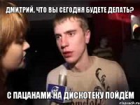 дмитрий, что вы сегодня будете делать? с пацанами на дискотеку пойдём