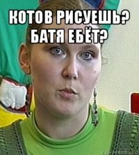 котов рисуешь? батя ебёт? 