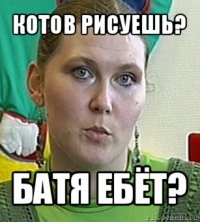 котов рисуешь? батя ебёт?