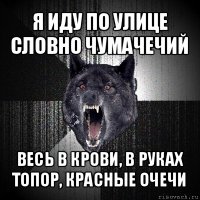 я иду по улице словно чумачечий весь в крови, в руках топор, красные очечи