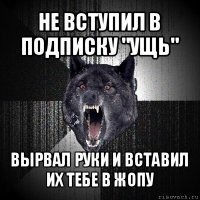 не вступил в подписку "ущь" вырвал руки и вставил их тебе в жопу