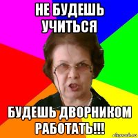 не будешь учиться будешь дворником работать!!!