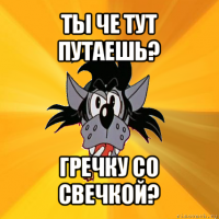 ты че тут путаешь? гречку со свечкой?