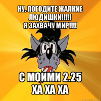 ну, погодите жалкие людишки!!!
я захвачу мир!!! с моими 2.25
ха ха ха