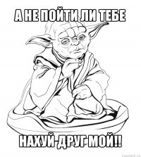 а не пойти ли тебе нахуй друг мой!!