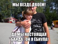 мы везде двоём! да.мы настоящая "банда".ой я ёбнула!