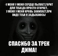 -у меня у меня сердце пылает,горит для тебя,да просто сгорает..
у меня у меня кровь закипает,при виде тебя я задыхаюсь! спасибо за трек дима!