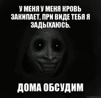 у меня у меня кровь закипает, при виде тебя я задыхаюсь. дома обсудим