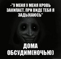 -"у меня у меня кровь закипает, при виде тебя я задыхаюсь" дома обсудим(ночью)