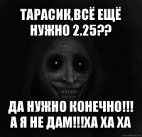 тарасик,всё ещё нужно 2.25?? да нужно конечно!!!
а я не дам!!!ха ха ха