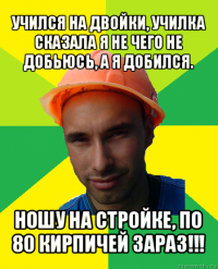 учился на двойки, училка сказала я не чего не добьюсь, а я добился. ношу на стройке, по 80 кирпичей зараз!!!