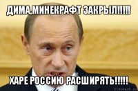 дима,минекрафт закрыл!!! харе россию расширять!!!