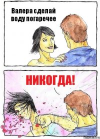 Валера сделай воду погаречее никогда!