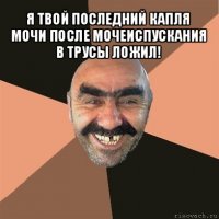 я твой последний капля мочи после мочеиспускания в трусы ложил! 