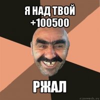 я над твой +100500 ржал