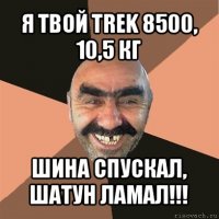 я твой trek 8500, 10,5 кг шина спускал, шатун ламал!!!