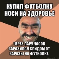 купил футболку носи на здоровье через пару часов заразился спидом от заразы на футболке.