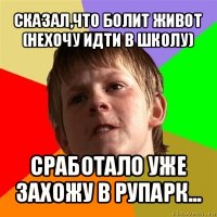 сказал,что болит живот (нехочу идти в школу) сработало уже захожу в рупарк...