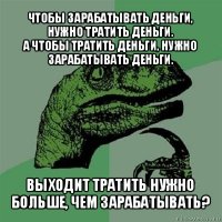 чтобы зарабатывать деньги, нужно тратить деньги.
а чтобы тратить деньги, нужно зарабатывать деньги. выходит тратить нужно больше, чем зарабатывать?