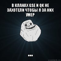 в кланах gse и qk не захотели чтобы я за них умер ...