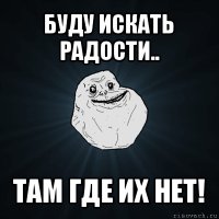 буду искать радости.. там где их нет!